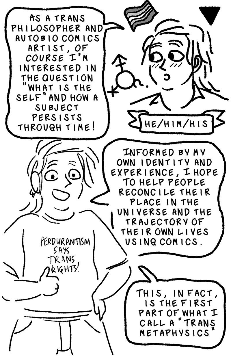 Elk blushes, saying, As a trans philosopher and autobiographical comics artist, of course I'm interested in the question what is the self and how a subject persists through time! He is surrounded by a tiny trans pride flag, the gay inverted triangle, and a gender symbol that has the trans male/female symbol, non-binary x symbol, and a question mark branching out from it. He also is adorned with a little banner that reads his pronouns, which are he, him, and his. In the next panel, Elk is wearing a T-shirt that says PERDURANTISM SAYS TRANS RIGHTS while giving a thumbs-up to the viewer. He says, Informed by my own identity and experience, I hope to help people reconcile their place in the universe and the tractory of their own lives using comics. This, in fact, is the first part of what I call a trans metaphysics.